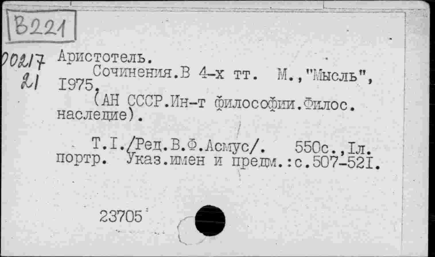 ﻿
Аристотель.
al т Сочинения.В 4-х тт. М., "Мысль", М 1У75.
(АН СССР.Ин-т гоилососбии.Филос.
наследие).
1.І./Ред.В.Ф.Асмус/. 550с.,1л. портр. Указ.годен и предал.: с.507-521.
23705: